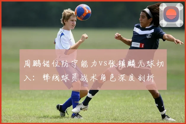周鹏错位防守能力vs张镇麟无球切入：锋线球员战术角色深度剖析