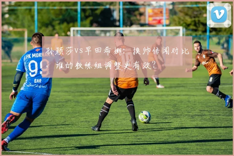孙颖莎vs早田希娜：换帅传闻对比，谁的教练组调整更有效？