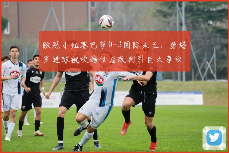 欧冠小组赛巴萨0-3国际米兰，劳塔罗进球被吹越位后改判引巨大争议