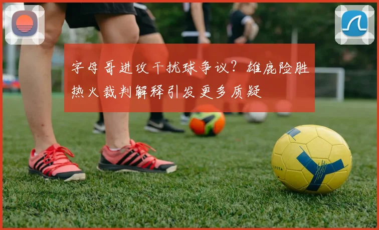字母哥进攻干扰球争议?雄鹿险胜热火裁判解释引发更多质疑