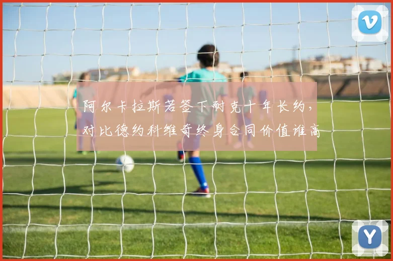 阿尔卡拉斯若签下耐克十年长约，对比德约科维奇终身合同价值谁高？