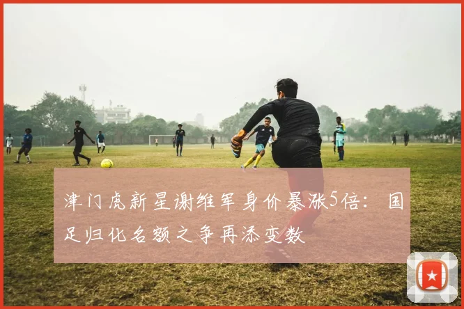 津门虎新星谢维军身价暴涨5倍：国足归化名额之争再添变数
