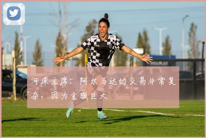 河床主席：阿尔马达的交易非常复杂，因为金额巨大