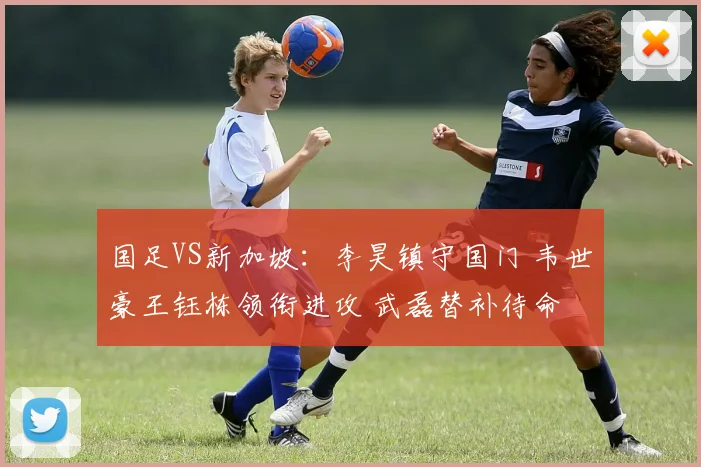 国足VS新加坡：李昊镇守国门 韦世豪王钰栋领衔进攻 武磊替补待命