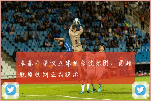本菲卡争议点球绝杀波尔图，葡超联盟收到正式投诉