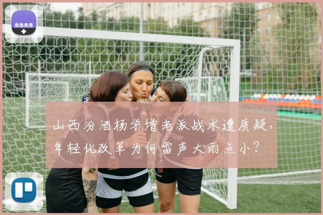 山西汾酒杨学增老派战术遭质疑，年轻化改革为何雷声大雨点小？